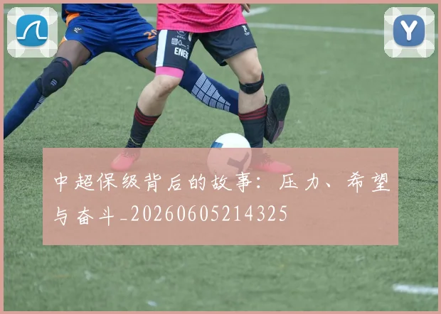 中超保级背后的故事:压力、希望与奋斗_20260605214325