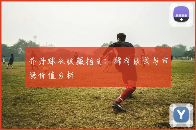 乔丹球衣收藏指南:稀有款式与市场价值分析
