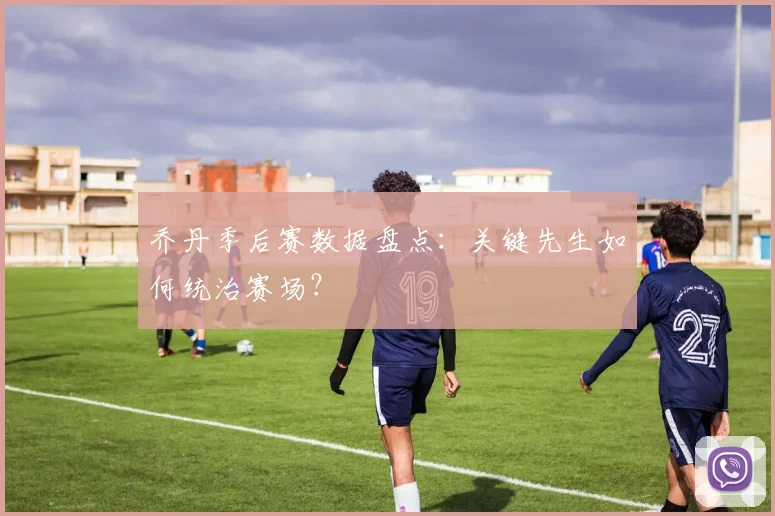 乔丹季后赛数据盘点：关键先生如何统治赛场？