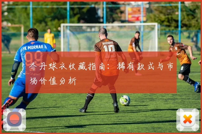 乔丹球衣收藏指南:稀有款式与市场价值分析