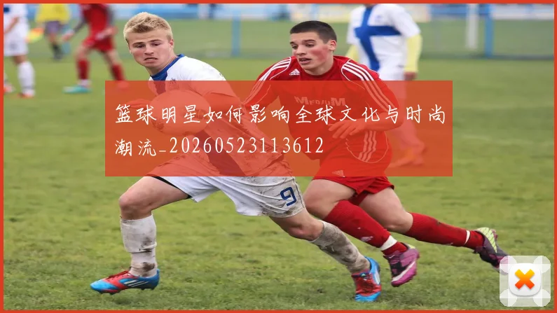 篮球明星如何影响全球文化与时尚潮流_20260523113612
