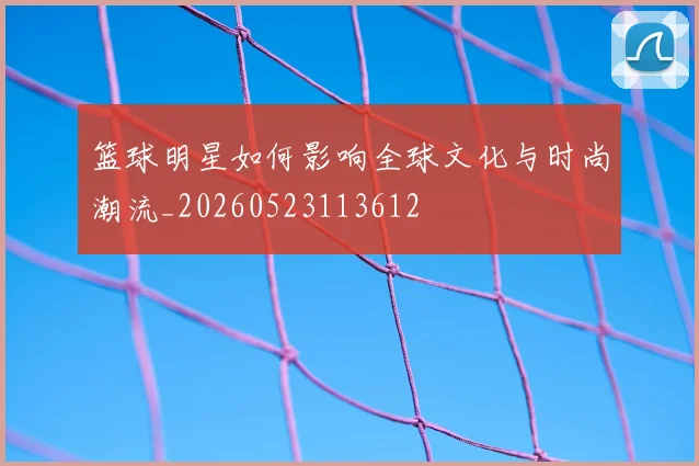 篮球明星如何影响全球文化与时尚潮流_20260523113612