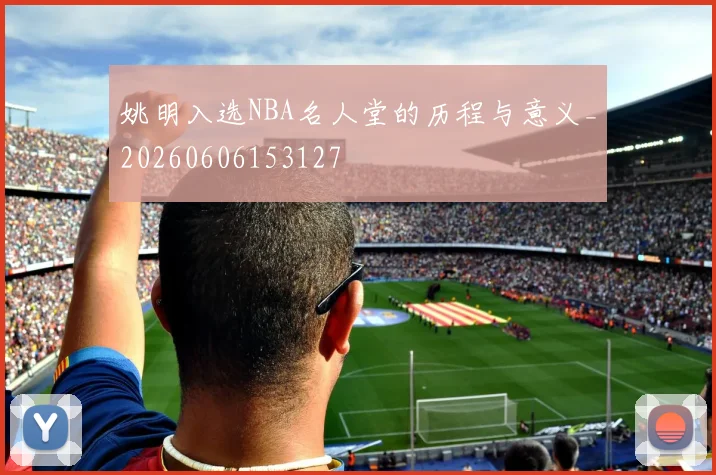 姚明入选NBA名人堂的历程与意义_20260606153127