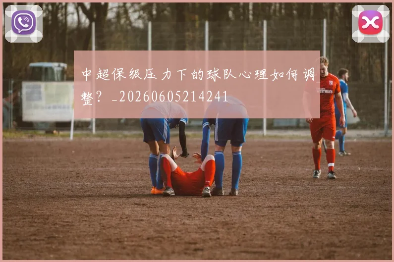 中超保级压力下的球队心理如何调整？_20260605214241