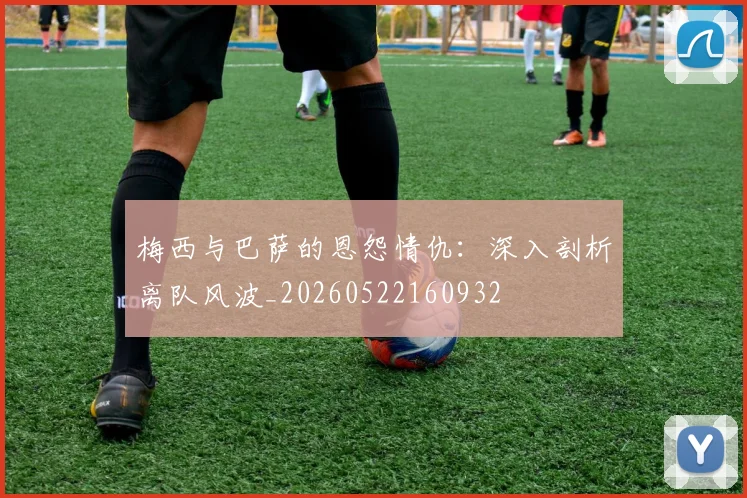 梅西与巴萨的恩怨情仇：深入剖析离队风波_20260522160932