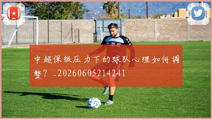 中超保级压力下的球队心理如何调整？_20260605214241