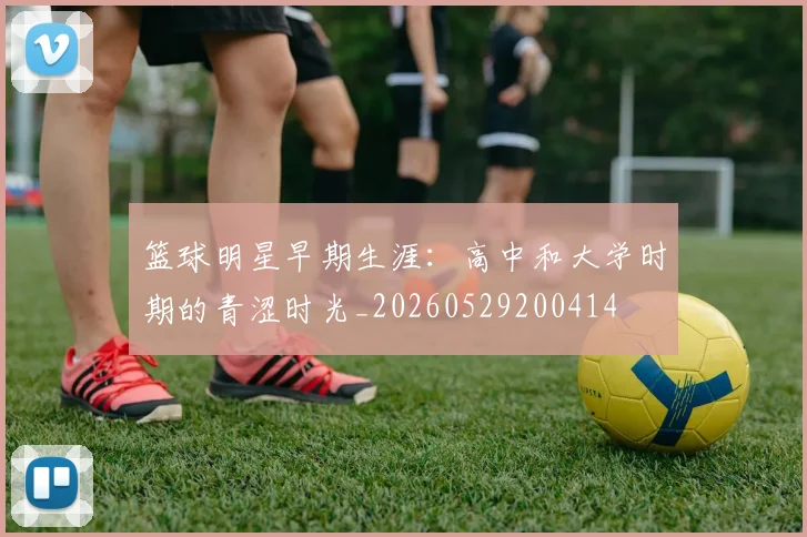 篮球明星早期生涯：高中和大学时期的青涩时光_20260529200414