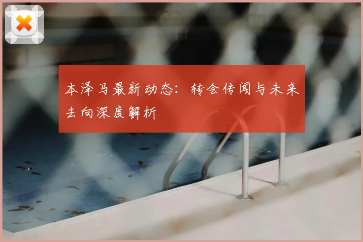 本泽马最新动态：转会传闻与未来去向深度解析