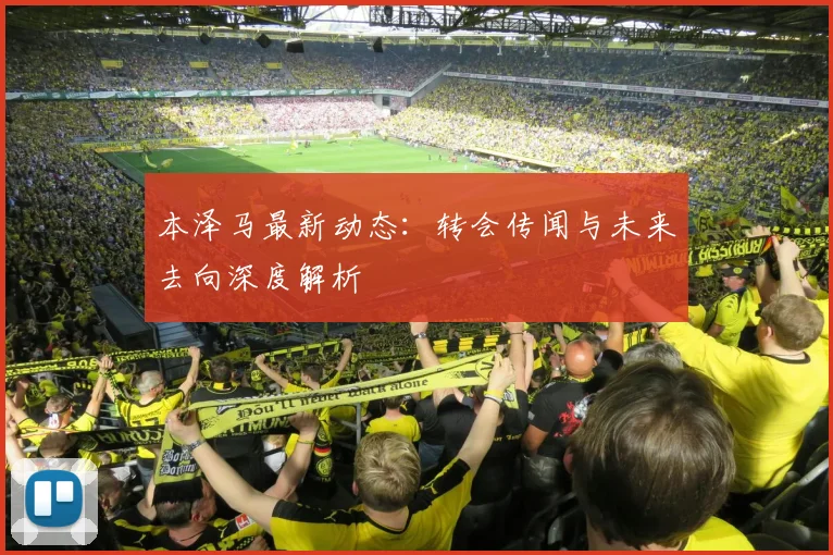 本泽马最新动态：转会传闻与未来去向深度解析