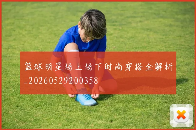 篮球明星场上场下时尚穿搭全解析_20260529200358