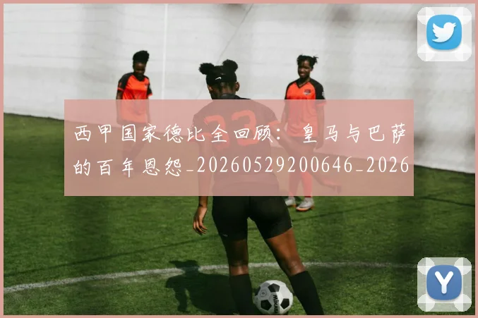 西甲国家德比全回顾:皇马与巴萨的百年恩怨_20260529200646_20260703181850